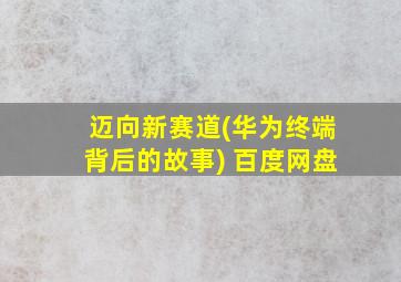 迈向新赛道(华为终端背后的故事) 百度网盘